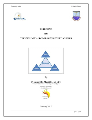 Technology Auditi                                 i                             yridseM.iE idgMM.rD




                                      GUIDELINE

                                              FOR

               TECHNOLOGY AUDIT GRID FOR EGYPTIAN SMES




                                                By

                       Professor Dr. Magdi EL Messiry
                        International Innovation & Technology Transfer Expert

                                       Faculty of Engineering
                                       Alexandria University




                                       January 2012

                                                                                     |Page1
 