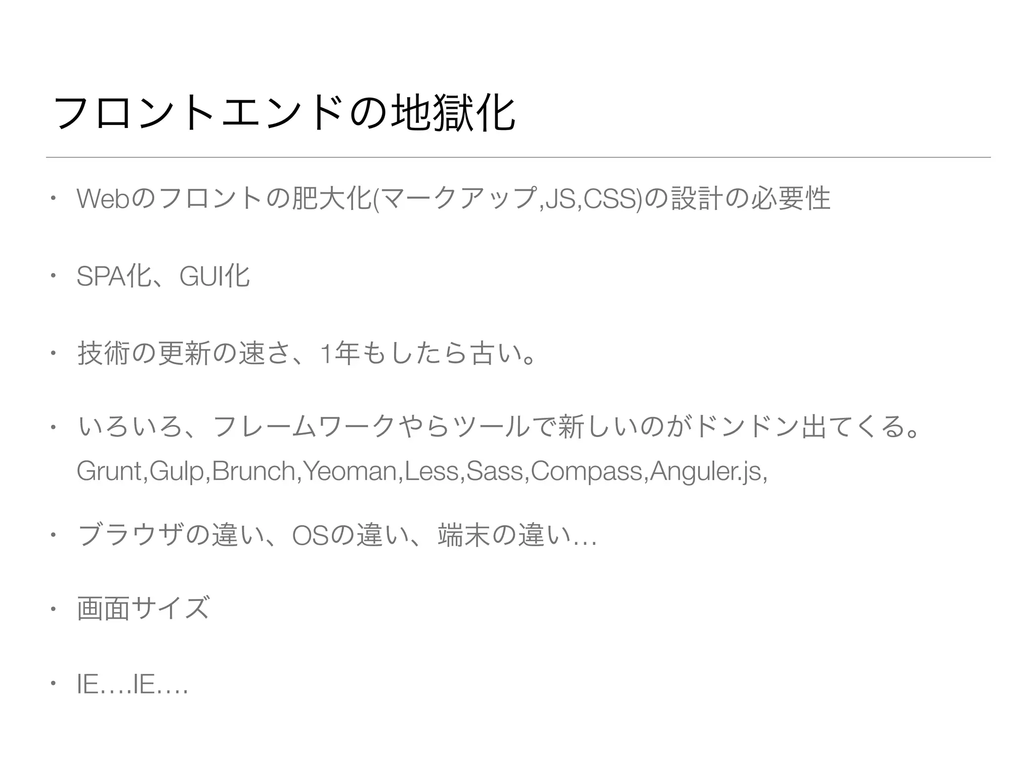 フロントエンドの地獄化 
• Webのフロントの肥大化(マークアップ,JS,CSS)の設計の必要性 
• SPA化、GUI化 
• 技術の更新の速さ、1年もしたら古い。 
• いろいろ、フレームワークやらツールで新しいのがドンドン出てくる。 
Grunt,Gulp,Brunch,Yeoman,Less,Sass,Compass,Anguler.js, 
• ブラウザの違い、OSの違い、端末の違い… 
• 画面サイズ 
• IE….IE…. 
 