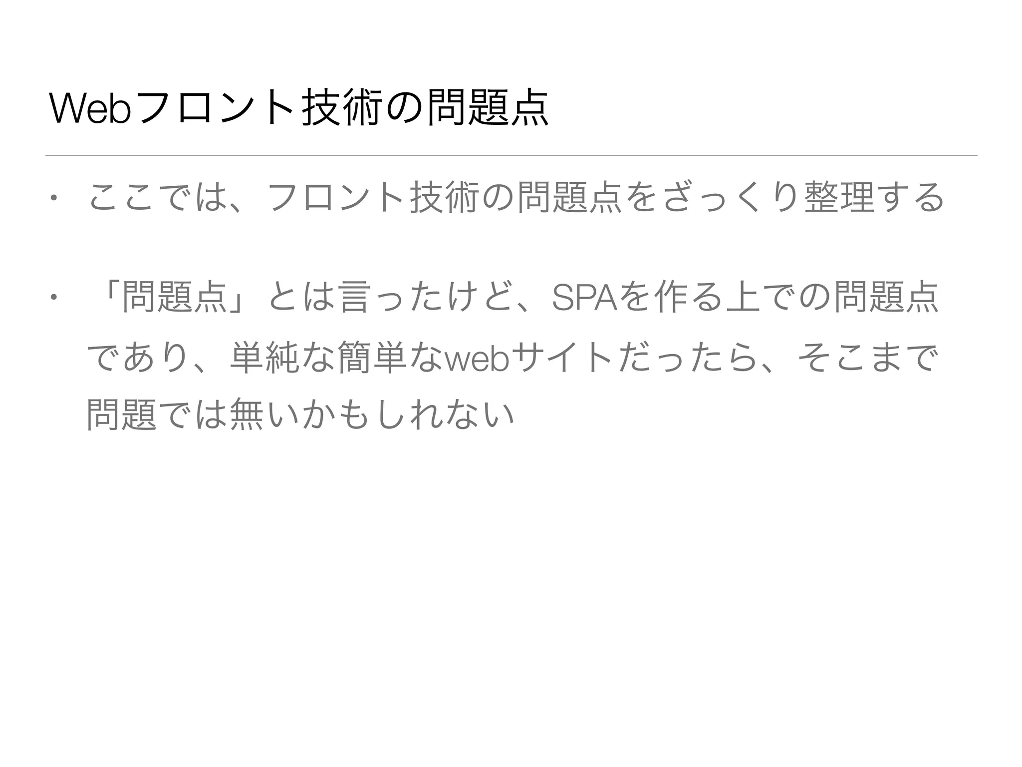 Webフロント技術の問題点 
• ここでは、フロント技術の問題点をざっくり整理する 
• 「問題点」とは言ったけど、SPAを作る上での問題点 
であり、単純な簡単なwebサイトだったら、そこまで 
問題では無いかもしれない 
 