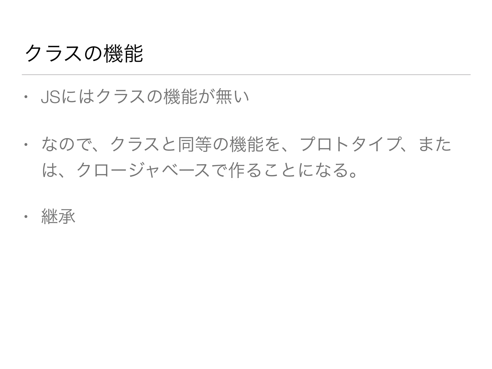 クラスの機能 
• JSにはクラスの機能が無い 
• なので、クラスと同等の機能を、プロトタイプ、また 
は、クロージャベースで作ることになる。 
• 継承 
 