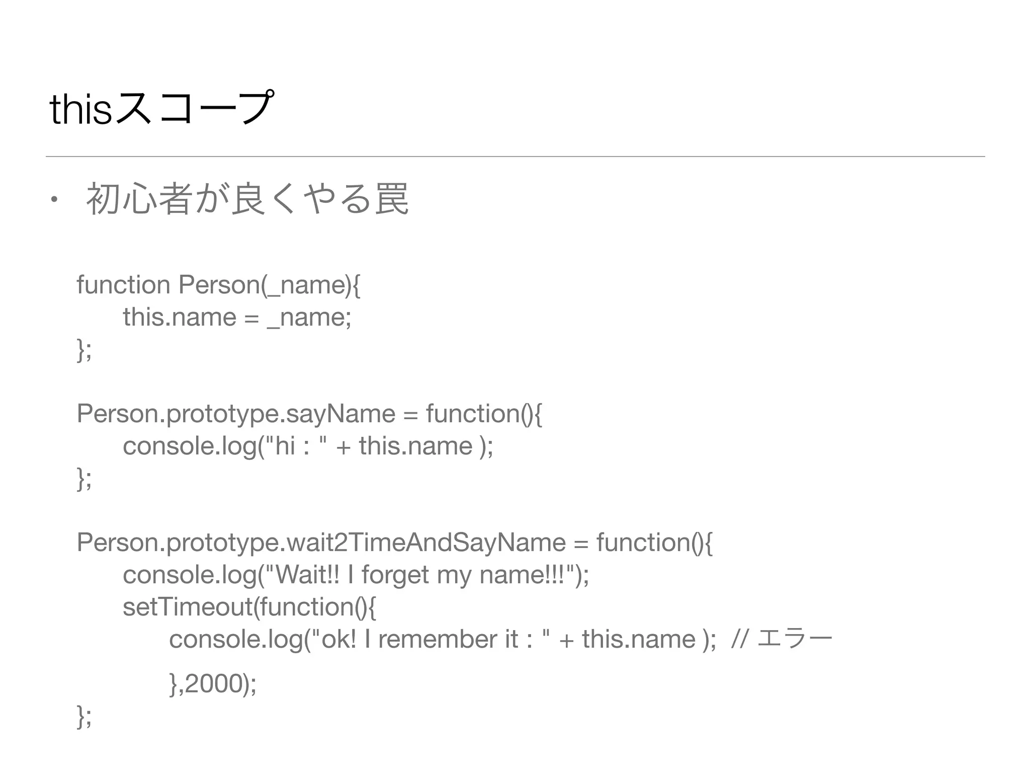 thisスコープ 
• 初心者が良くやる罠 
function Person(_name){ 
this.name = _name; 
}; 
! 
Person.prototype.sayName = function(){ 
console.log("hi : " + this.name ); 
}; 
! 
Person.prototype.wait2TimeAndSayName = function(){ 
console.log("Wait!! I forget my name!!!"); 
setTimeout(function(){ 
console.log("ok! I remember it : " + this.name ); // エラー 
},2000); 
}; 
 