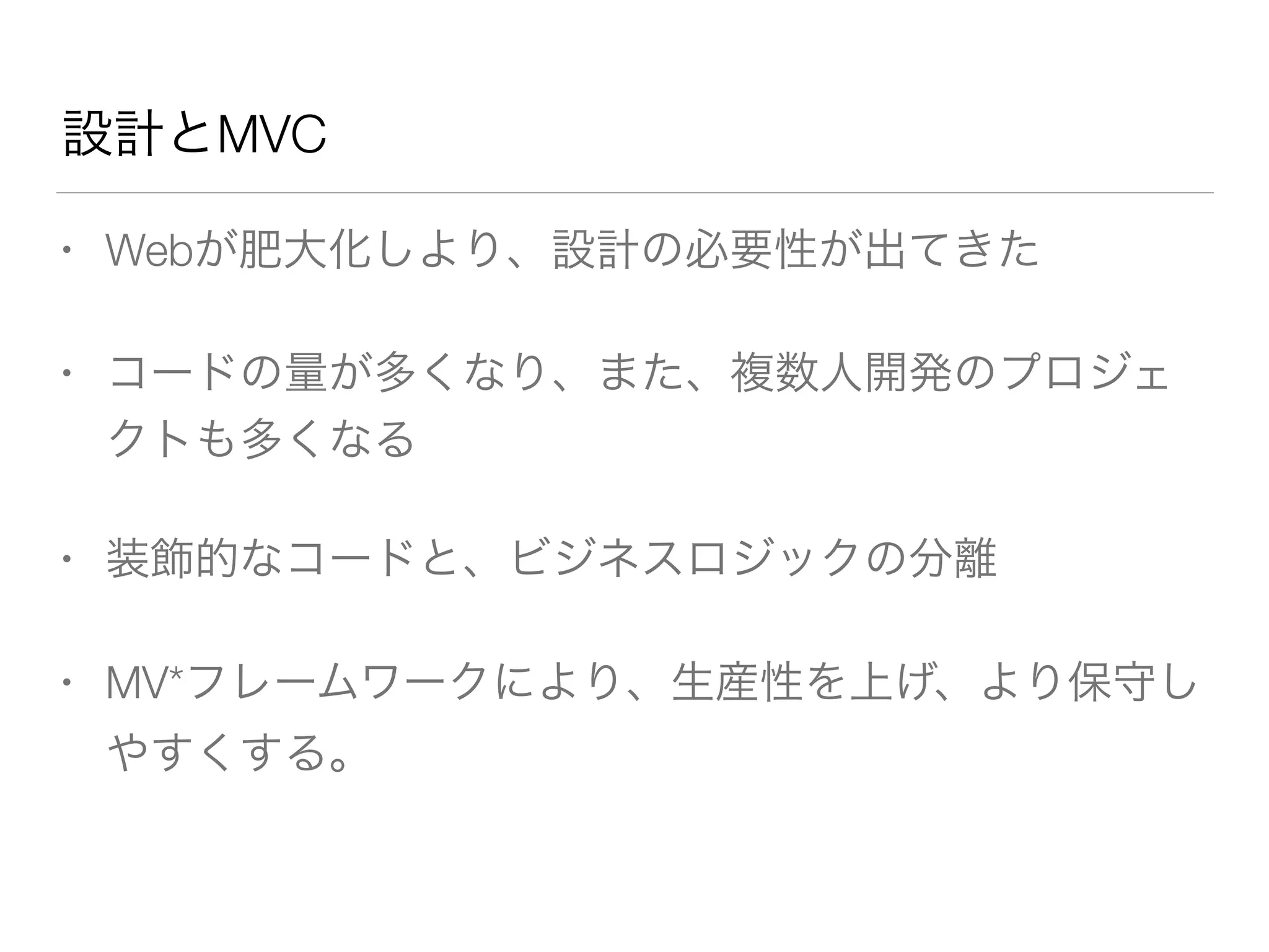 設計とMVC 
• Webが肥大化しより、設計の必要性が出てきた 
• コードの量が多くなり、また、複数人開発のプロジェ 
クトも多くなる 
• 装飾的なコードと、ビジネスロジックの分離 
• MV*フレームワークにより、生産性を上げ、より保守し 
やすくする。 
 