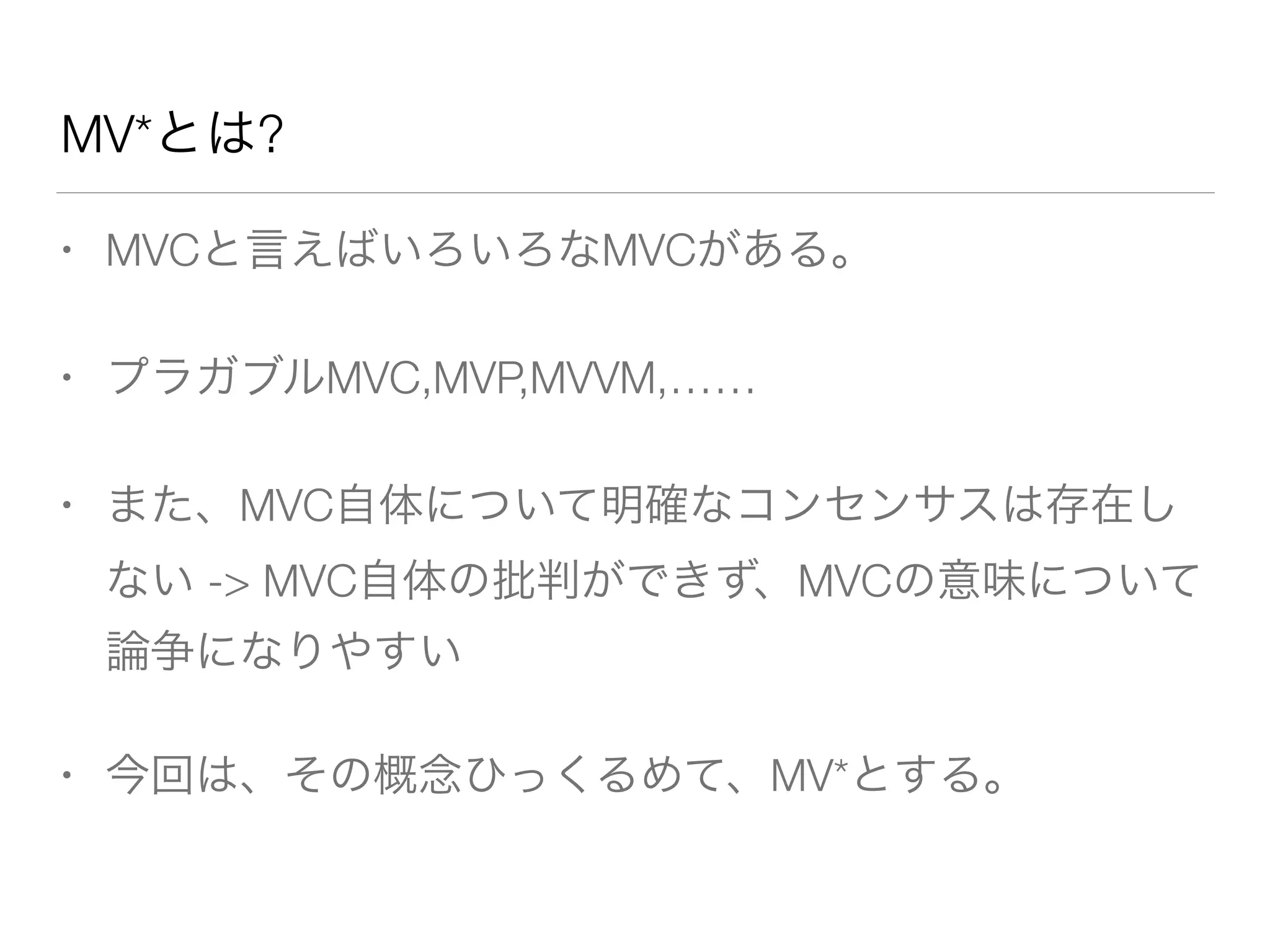MV*とは? 
• MVCと言えばいろいろなMVCがある。 
• プラガブルMVC,MVP,MVVM,…… 
• また、MVC自体について明確なコンセンサスは存在し 
ない -> MVC自体の批判ができず、MVCの意味について 
論争になりやすい 
• 今回は、その概念ひっくるめて、MV*とする。 
 