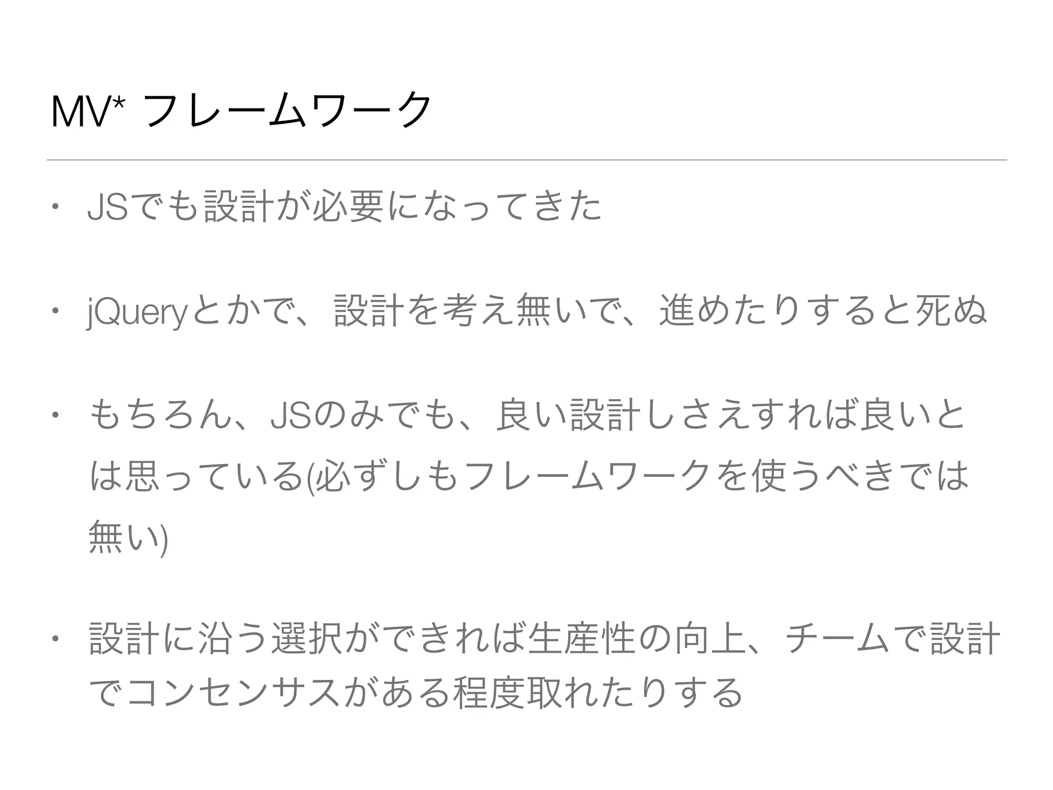MV* フレームワーク 
• JSでも設計が必要になってきた 
• jQueryとかで、設計を考え無いで、進めたりすると死ぬ 
• もちろん、JSのみでも、良い設計しさえすれば良いと 
は思っている(必ずしもフレームワークを使うべきでは 
無い) 
• 設計に沿う選択ができれば生産性の向上、チームで設計 
でコンセンサスがある程度取れたりする 
 