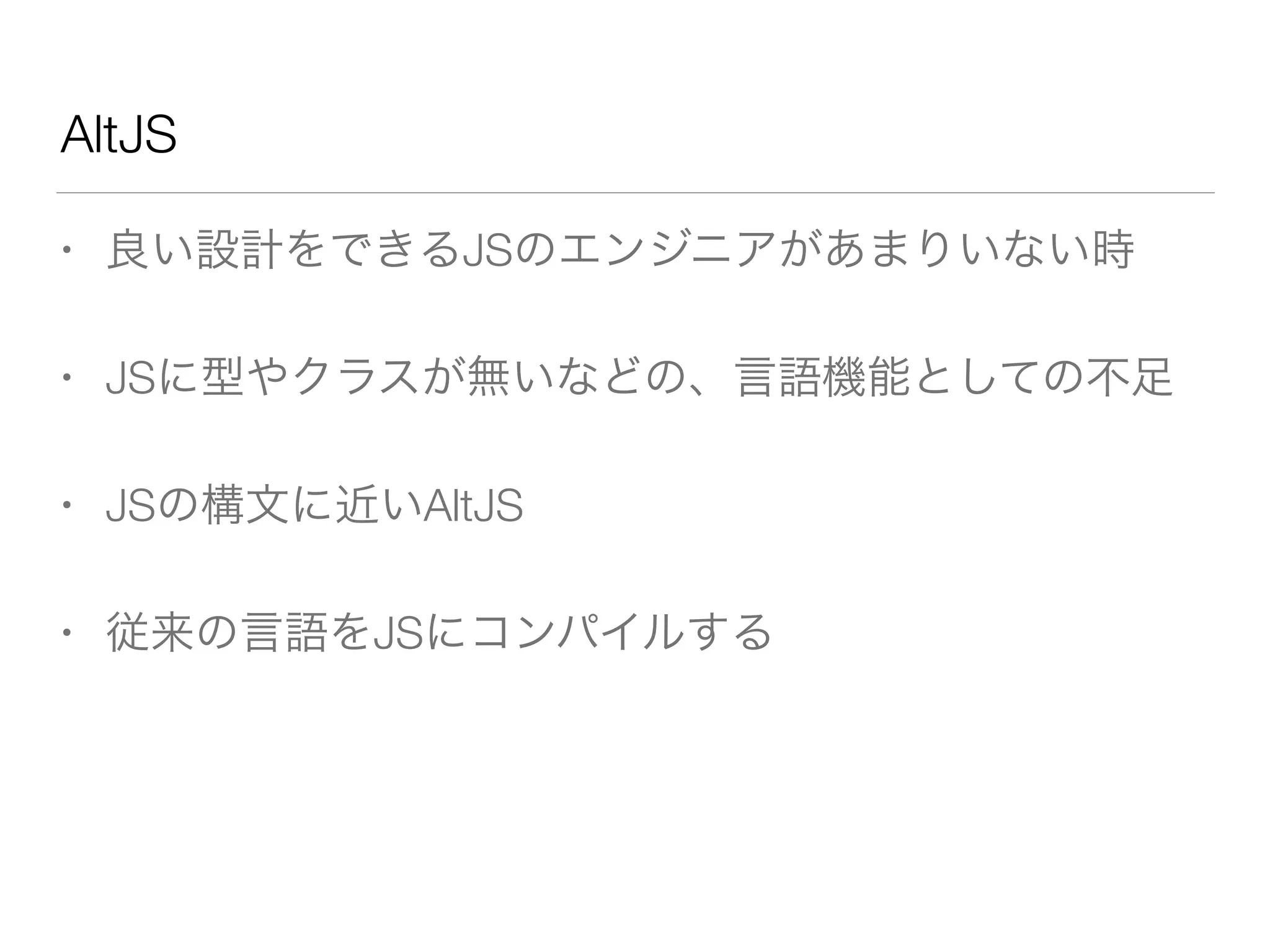 AltJS 
• 良い設計をできるJSのエンジニアがあまりいない時 
• JSに型やクラスが無いなどの、言語機能としての不足 
• JSの構文に近いAltJS 
• 従来の言語をJSにコンパイルする 
 
