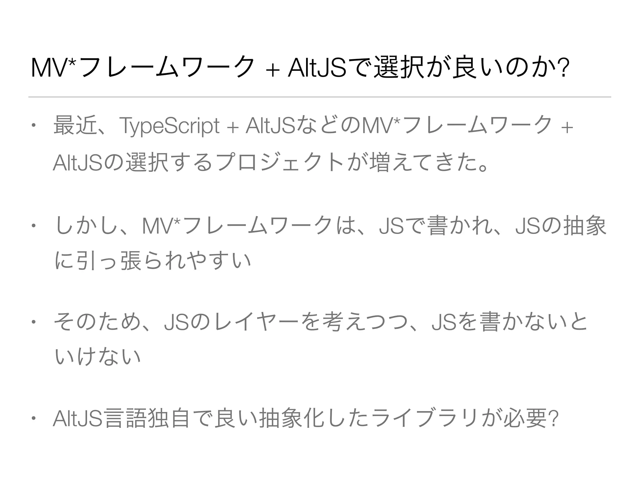 MV*フレームワーク + AltJSで選択が良いのか? 
• 最近、TypeScript + AltJSなどのMV*フレームワーク + 
AltJSの選択するプロジェクトが増えてきた。 
• しかし、MV*フレームワークは、JSで書かれ、JSの抽象 
に引っ張られやすい 
• そのため、JSのレイヤーを考えつつ、JSを書かないと 
いけない 
• AltJS言語独自で良い抽象化したライブラリが必要? 
 