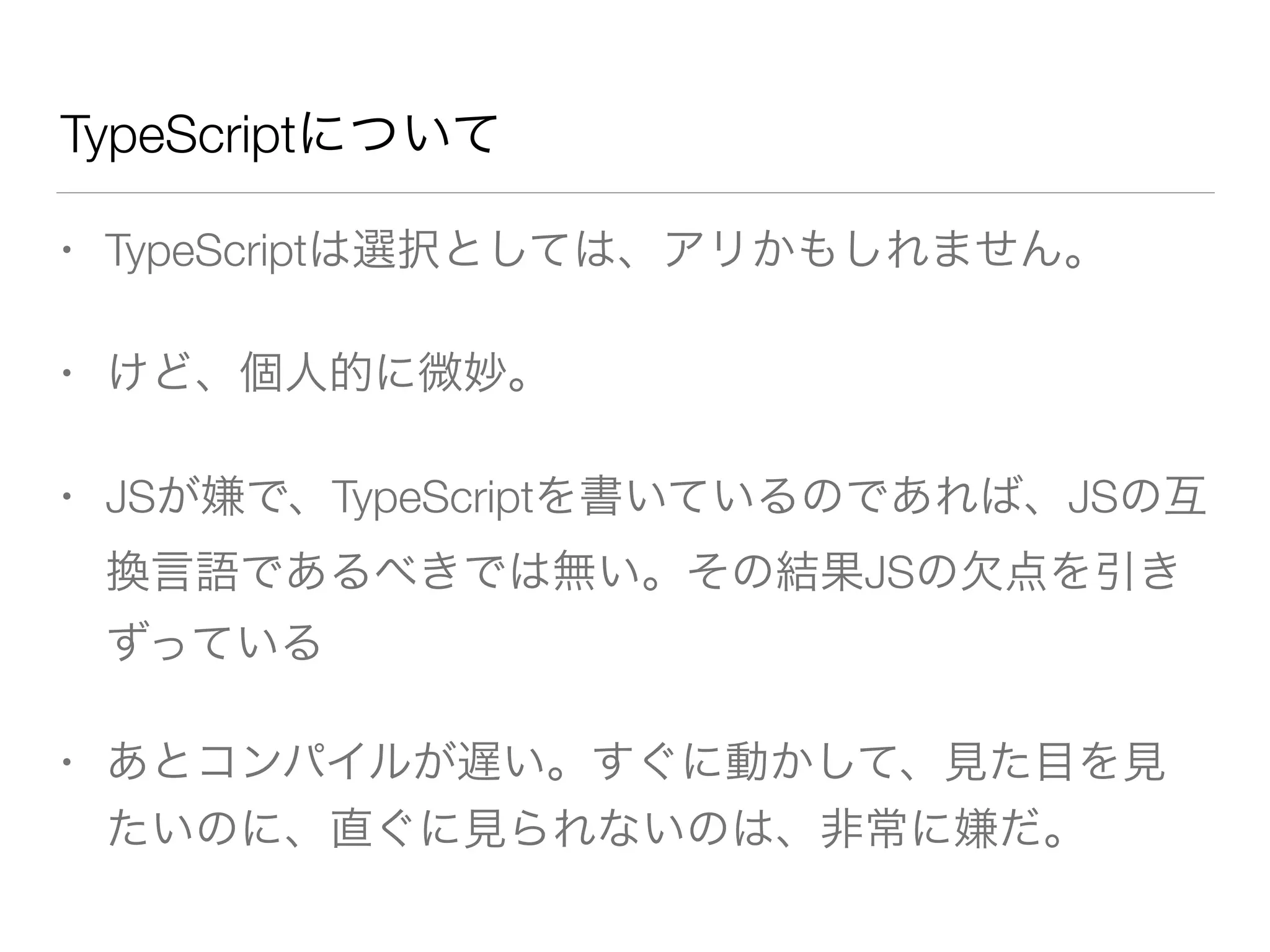 TypeScriptについて 
• TypeScriptは選択としては、アリかもしれません。 
• けど、個人的に微妙。 
• JSが嫌で、TypeScriptを書いているのであれば、JSの互 
換言語であるべきでは無い。その結果JSの欠点を引き 
ずっている 
• あとコンパイルが遅い。すぐに動かして、見た目を見 
たいのに、直ぐに見られないのは、非常に嫌だ。 
 