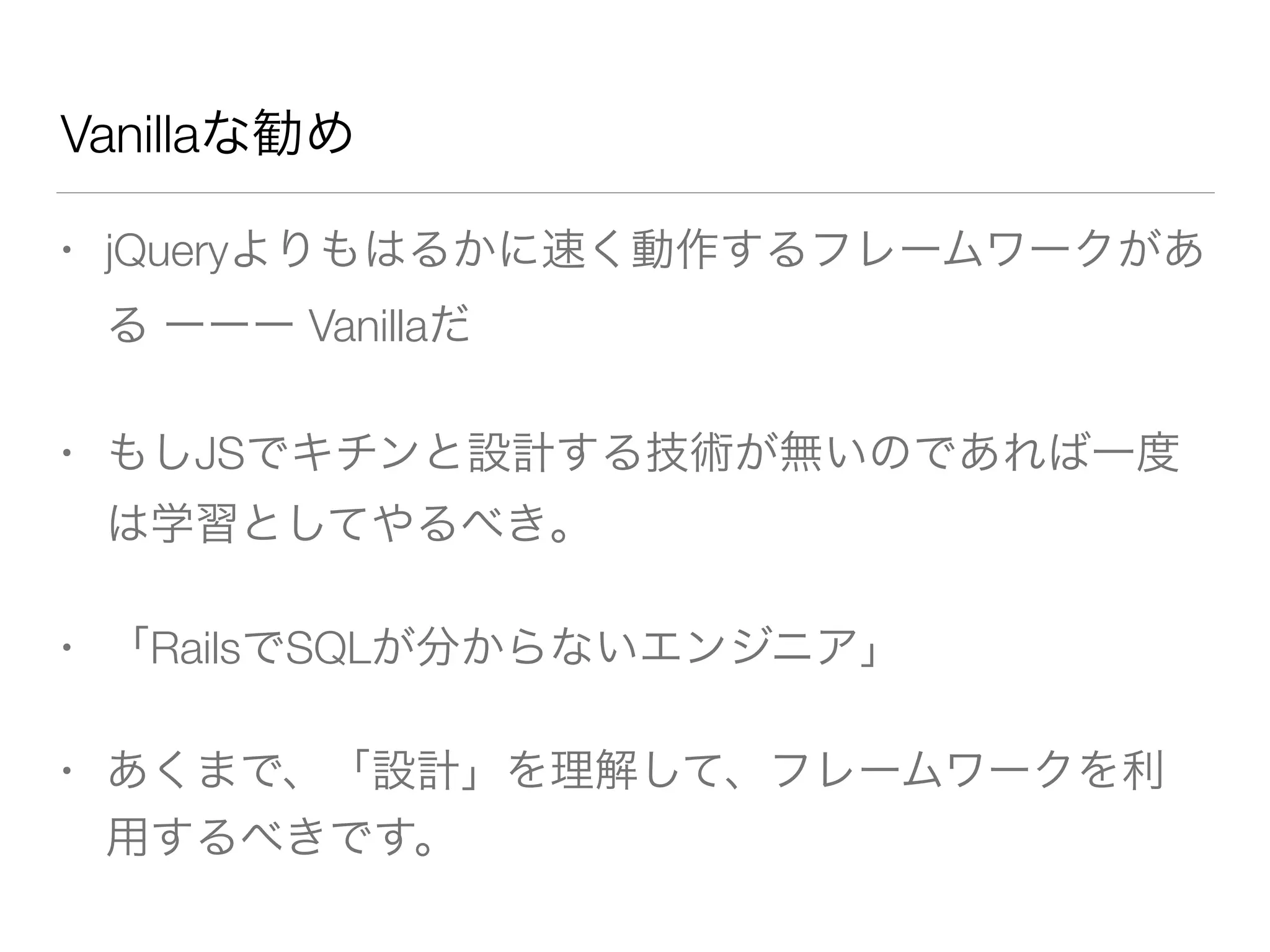 Vanillaな勧め 
• jQueryよりもはるかに速く動作するフレームワークがあ 
る ーーー Vanillaだ 
• もしJSでキチンと設計する技術が無いのであれば一度 
は学習としてやるべき。 
• 「RailsでSQLが分からないエンジニア」 
• あくまで、「設計」を理解して、フレームワークを利 
用するべきです。 
 
