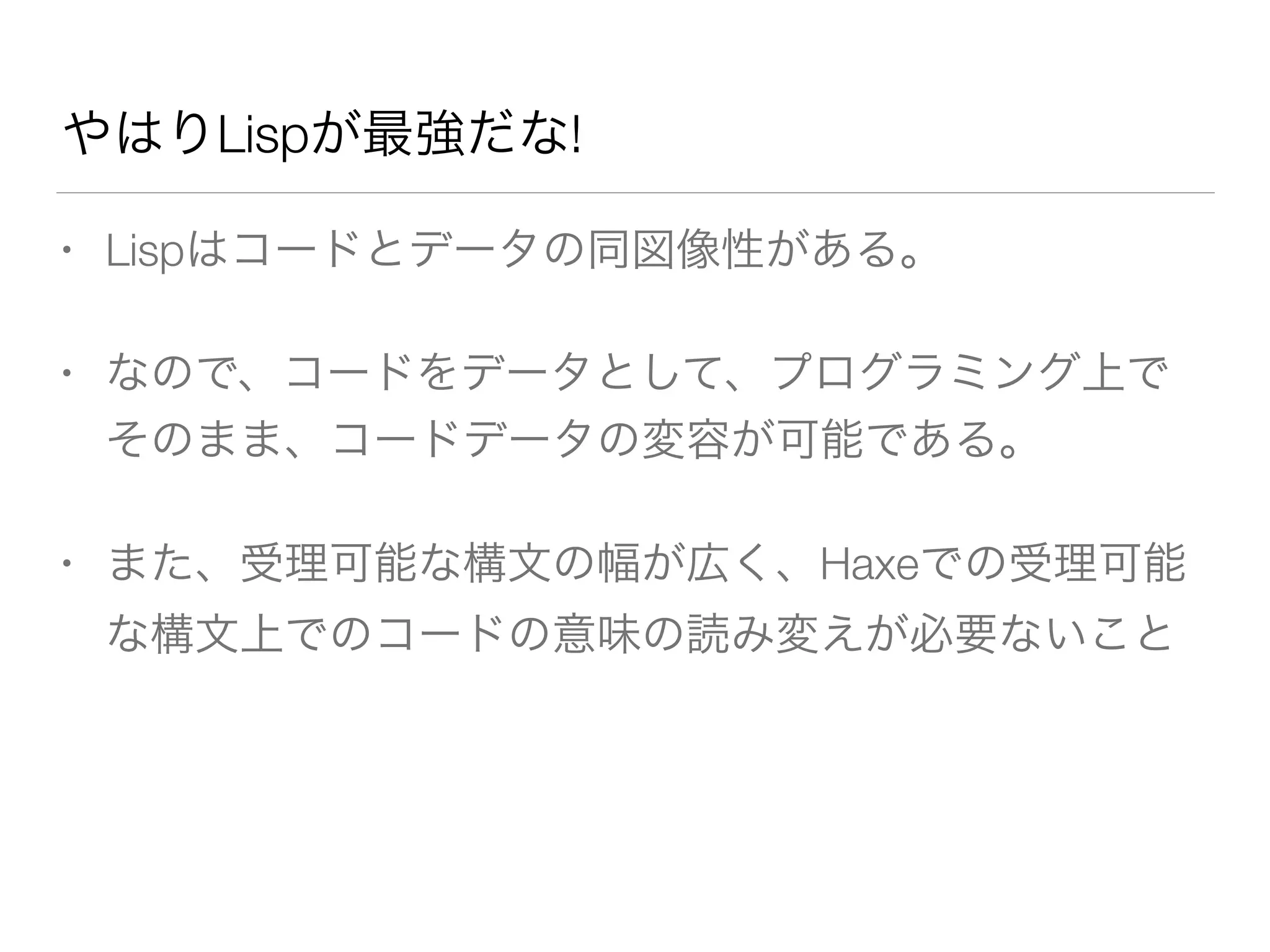 やはりLispが最強だな! 
• Lispはコードとデータの同図像性がある。 
• なので、コードをデータとして、プログラミング上で 
そのまま、コードデータの変容が可能である。 
• また、受理可能な構文の幅が広く、Haxeでの受理可能 
な構文上でのコードの意味の読み変えが必要ないこと 
 