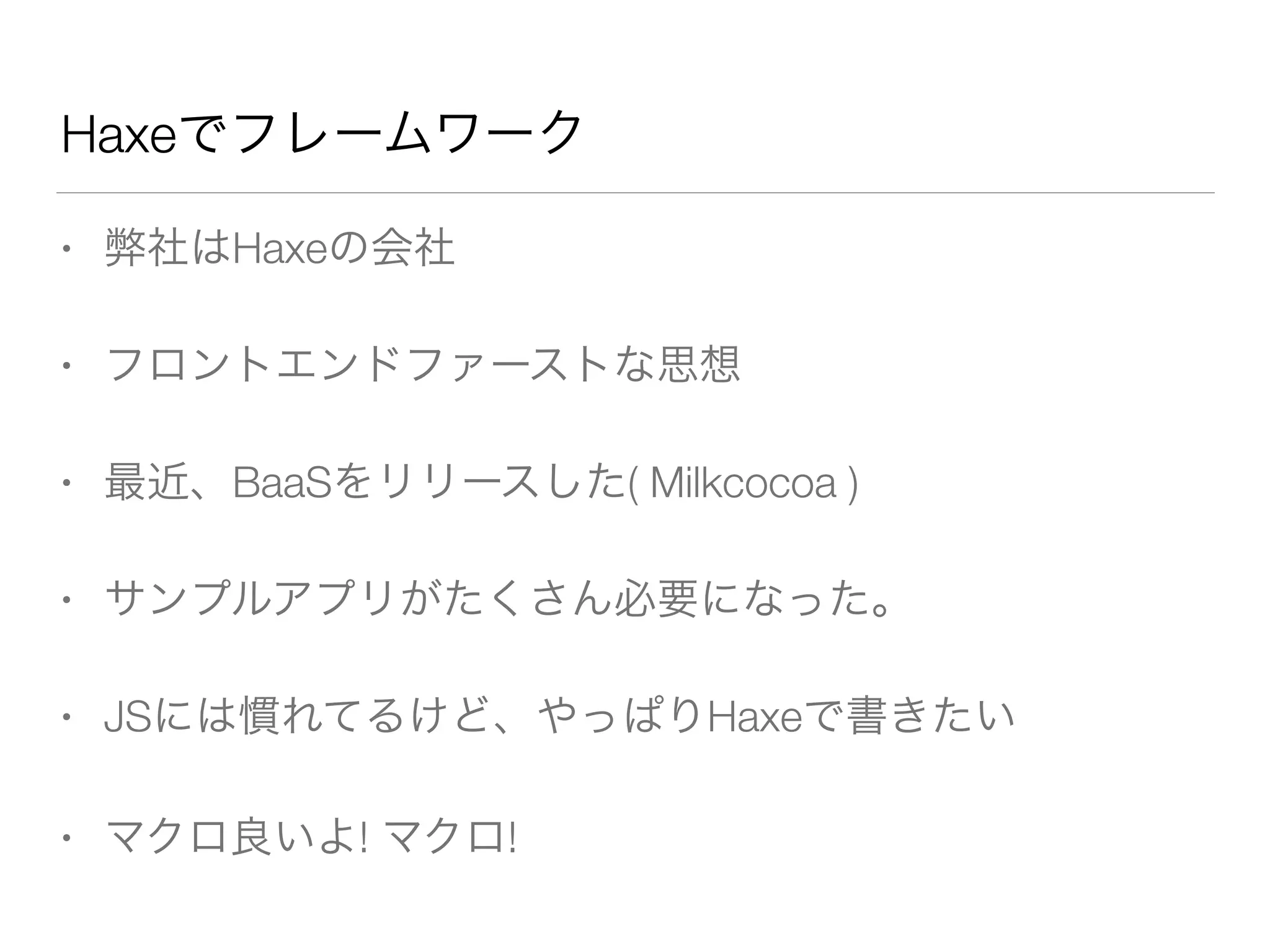 Haxeでフレームワーク 
• 弊社はHaxeの会社 
• フロントエンドファーストな思想 
• 最近、BaaSをリリースした( Milkcocoa ) 
• サンプルアプリがたくさん必要になった。 
• JSには慣れてるけど、やっぱりHaxeで書きたい 
• マクロ良いよ! マクロ! 
 