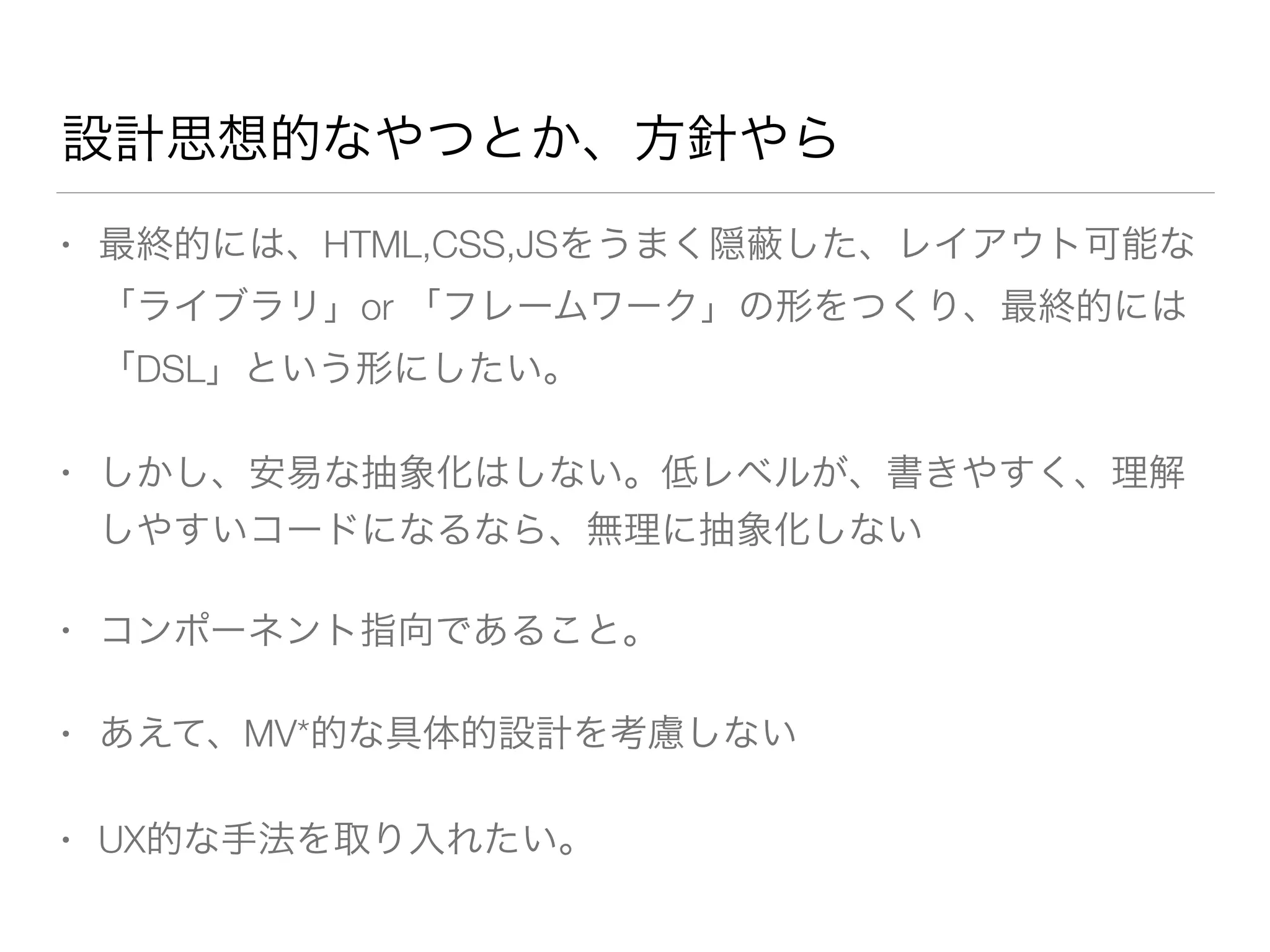 設計思想的なやつとか、方針やら 
• 最終的には、HTML,CSS,JSをうまく隠蔽した、レイアウト可能な 
「ライブラリ」or 「フレームワーク」の形をつくり、最終的には 
「DSL」という形にしたい。 
• しかし、安易な抽象化はしない。低レベルが、書きやすく、理解 
しやすいコードになるなら、無理に抽象化しない 
• コンポーネント指向であること。 
• あえて、MV*的な具体的設計を考慮しない 
• UX的な手法を取り入れたい。 
 