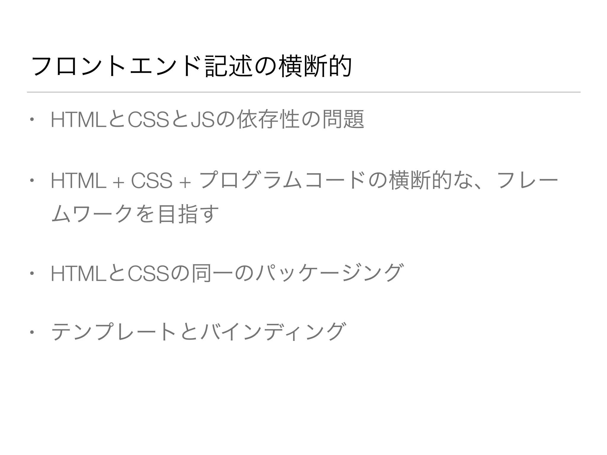 フロントエンド記述の横断的 
• HTMLとCSSとJSの依存性の問題 
• HTML + CSS + プログラムコードの横断的な、フレー 
ムワークを目指す 
• HTMLとCSSの同一のパッケージング 
• テンプレートとバインディング 
 