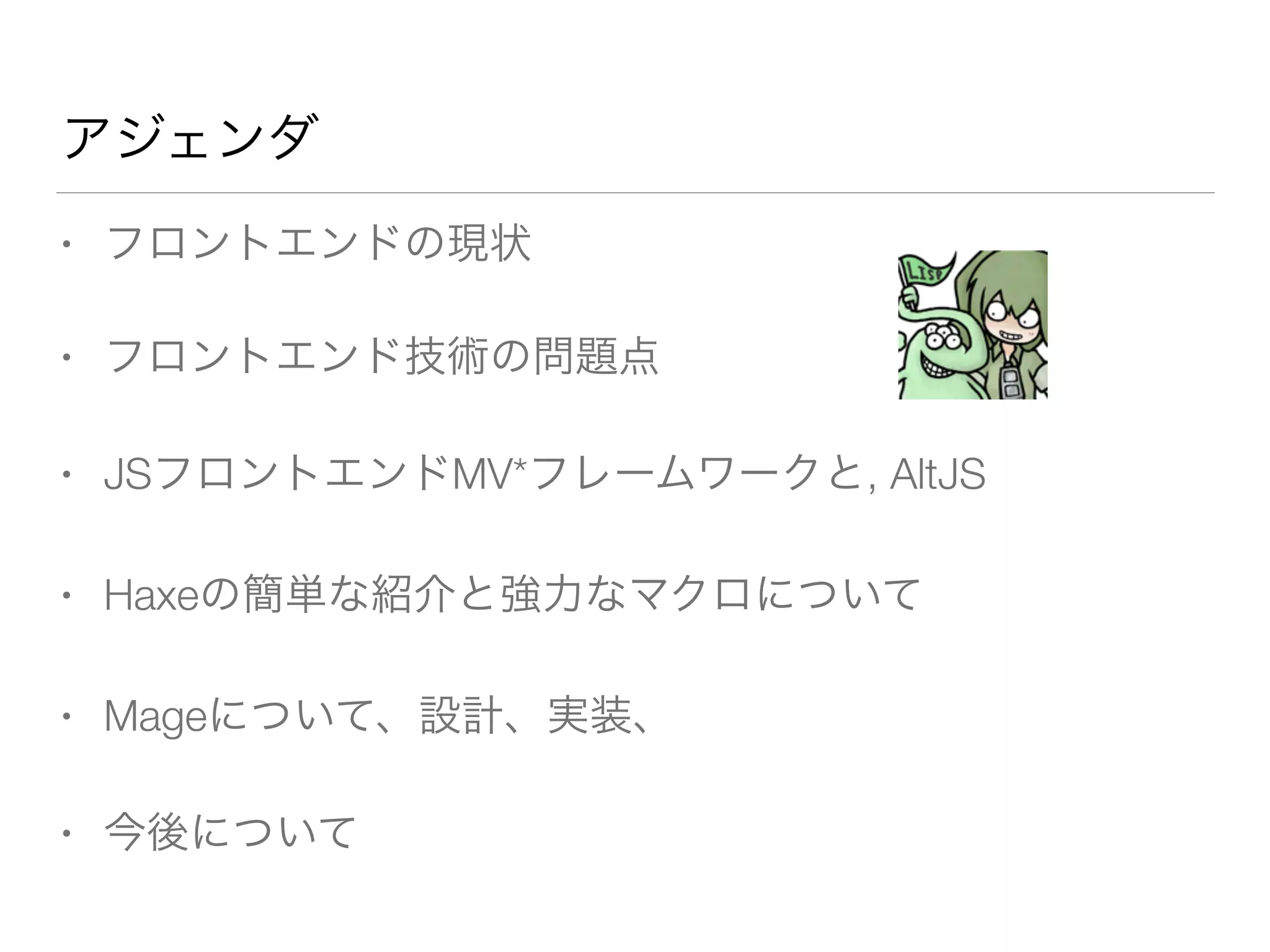 アジェンダ 
• フロントエンドの現状 
• フロントエンド技術の問題点 
• JSフロントエンドMV*フレームワークと, AltJS 
• Haxeの簡単な紹介と強力なマクロについて 
• Mageについて、設計、実装、 
• 今後について 
 