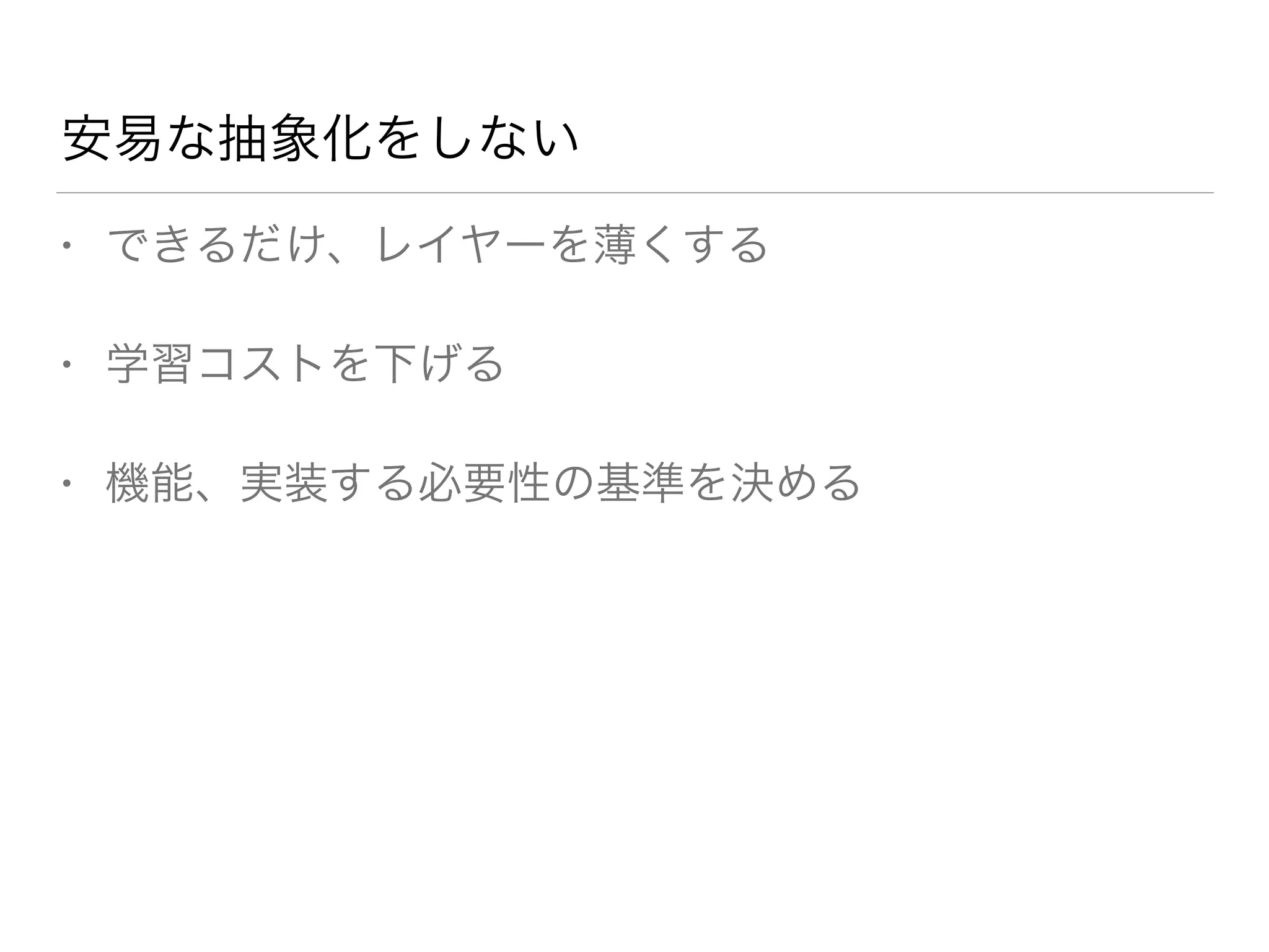 安易な抽象化をしない 
• できるだけ、レイヤーを薄くする 
• 学習コストを下げる 
• 機能、実装する必要性の基準を決める 
 
