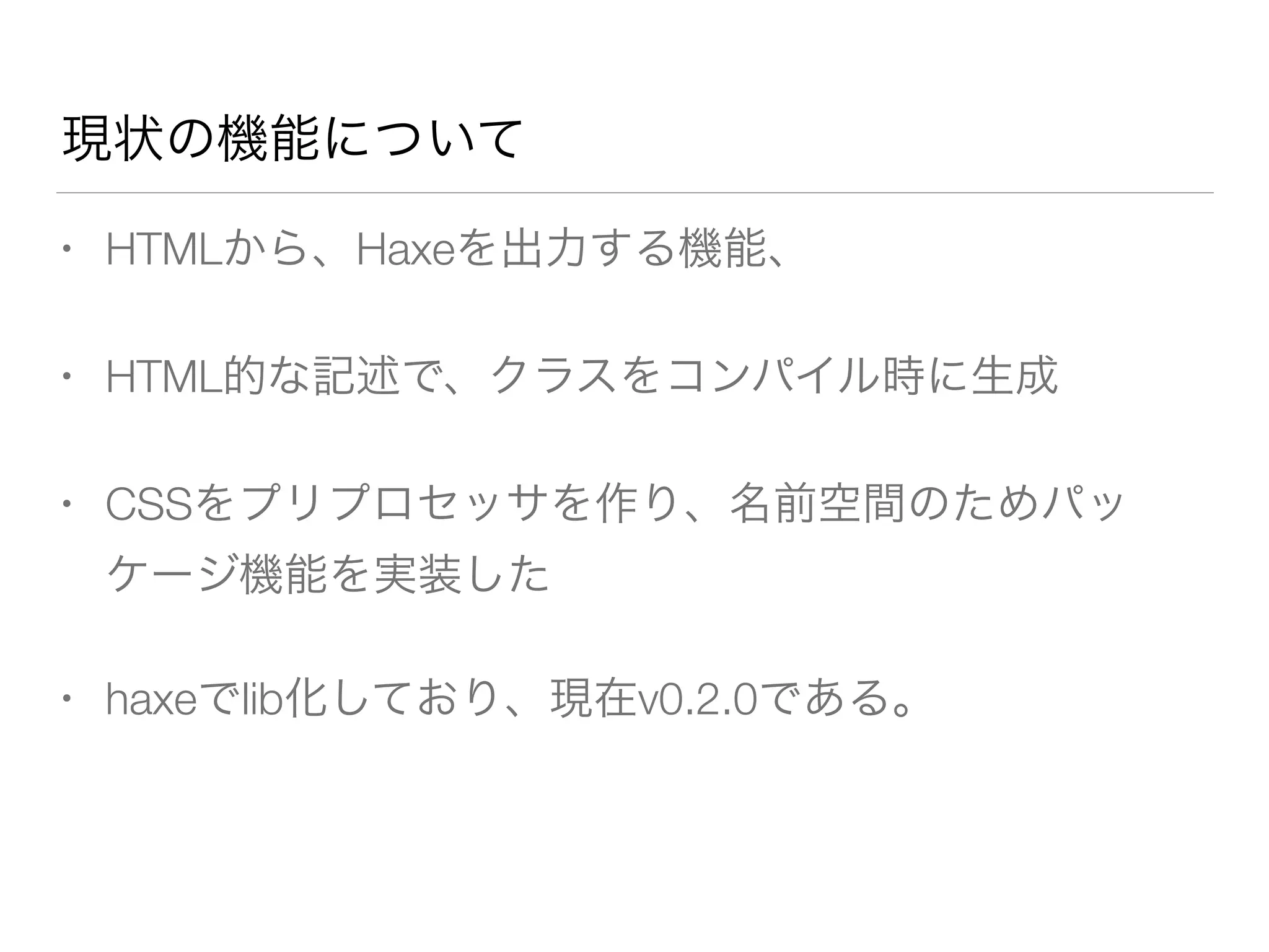 現状の機能について 
• HTMLから、Haxeを出力する機能、 
• HTML的な記述で、クラスをコンパイル時に生成 
• CSSをプリプロセッサを作り、名前空間のためパッ 
ケージ機能を実装した 
• haxeでlib化しており、現在v0.2.0である。 
 