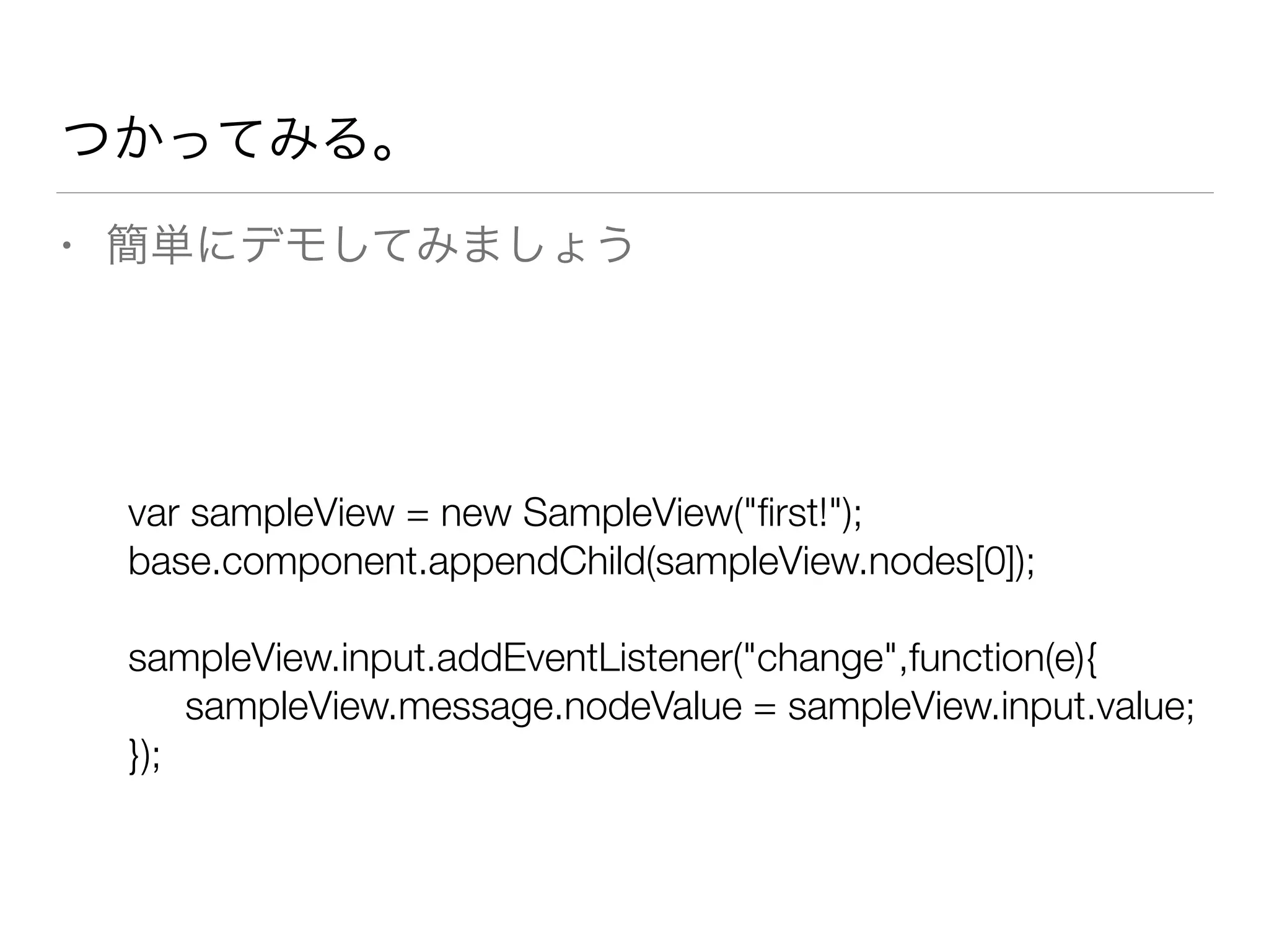 つかってみる。 
• 簡単にデモしてみましょう 
var sampleView = new SampleView("first!"); 
base.component.appendChild(sampleView.nodes[0]); 
! 
sampleView.input.addEventListener("change",function(e){ 
sampleView.message.nodeValue = sampleView.input.value; 
}); 
 