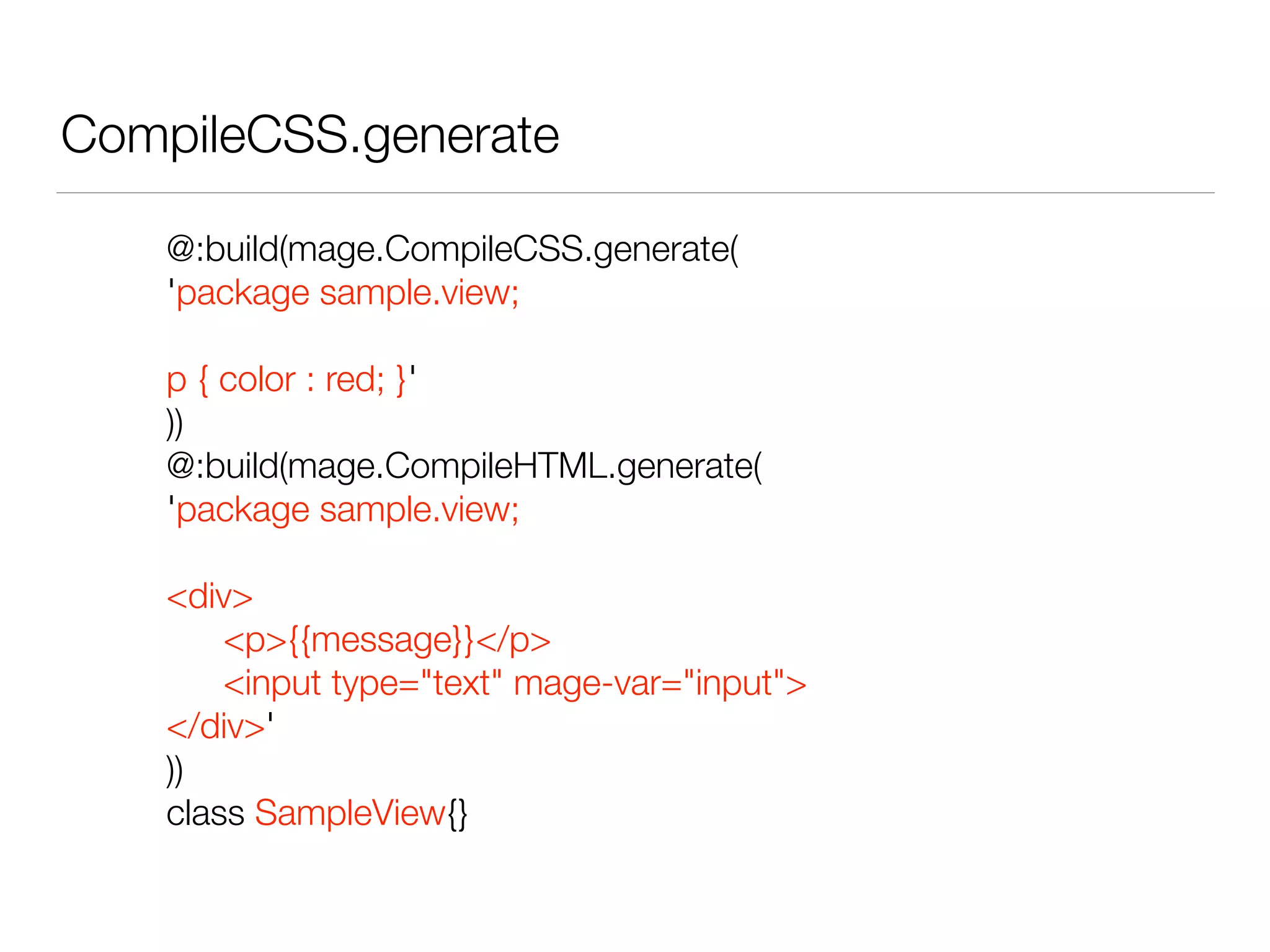 CompileCSS.generate 
@:build(mage.CompileCSS.generate( 
'package sample.view; 
! 
p { color : red; }' 
)) 
@:build(mage.CompileHTML.generate( 
'package sample.view; 
! 
<div> 
<p>{{message}}</p> 
<input type="text" mage-var="input"> 
</div>' 
)) 
class SampleView{} 
 