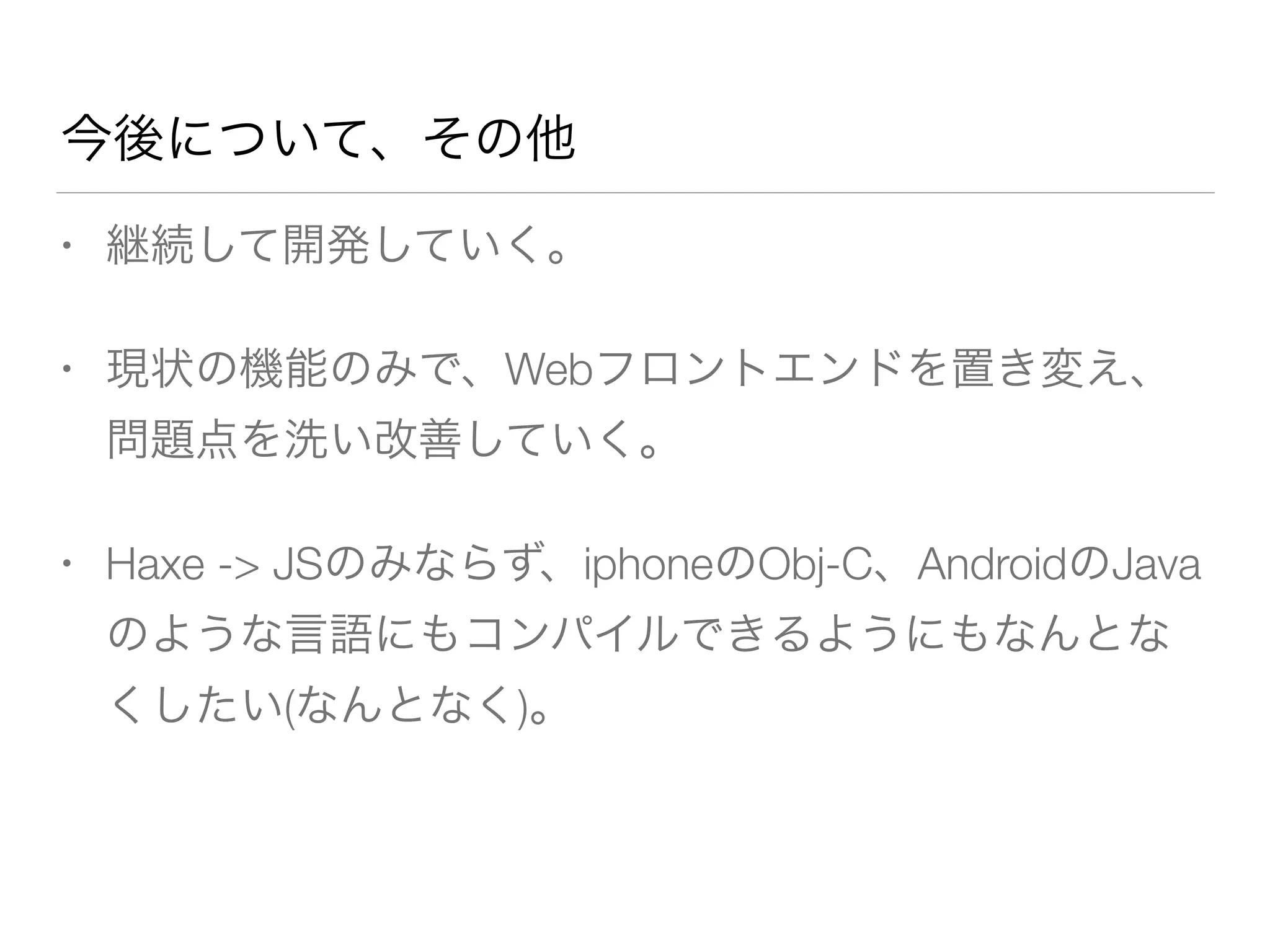 今後について、その他 
• 継続して開発していく。 
• 現状の機能のみで、Webフロントエンドを置き変え、 
問題点を洗い改善していく。 
• Haxe -> JSのみならず、iphoneのObj-C、AndroidのJava 
のような言語にもコンパイルできるようにもなんとな 
くしたい(なんとなく)。 
 