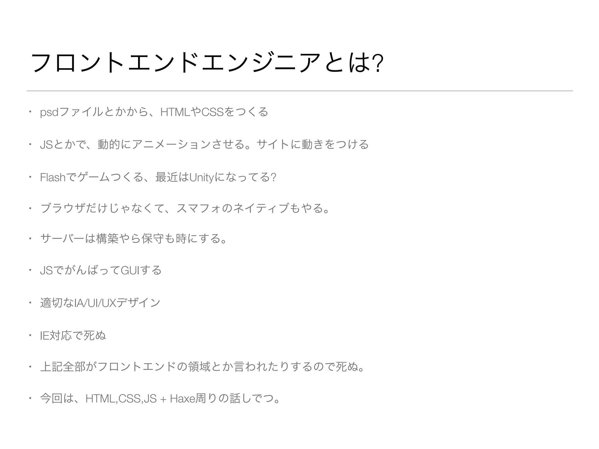 フロントエンドエンジニアとは? 
• psdファイルとかから、HTMLやCSSをつくる 
• JSとかで、動的にアニメーションさせる。サイトに動きをつける 
• Flashでゲームつくる、最近はUnityになってる? 
• ブラウザだけじゃなくて、スマフォのネイティブもやる。 
• サーバーは構築やら保守も時にする。 
• JSでがんばってGUIする 
• 適切なIA/UI/UXデザイン 
• IE対応で死ぬ 
• 上記全部がフロントエンドの領域とか言われたりするので死ぬ。 
• 今回は、HTML,CSS,JS + Haxe周りの話しでつ。 
 