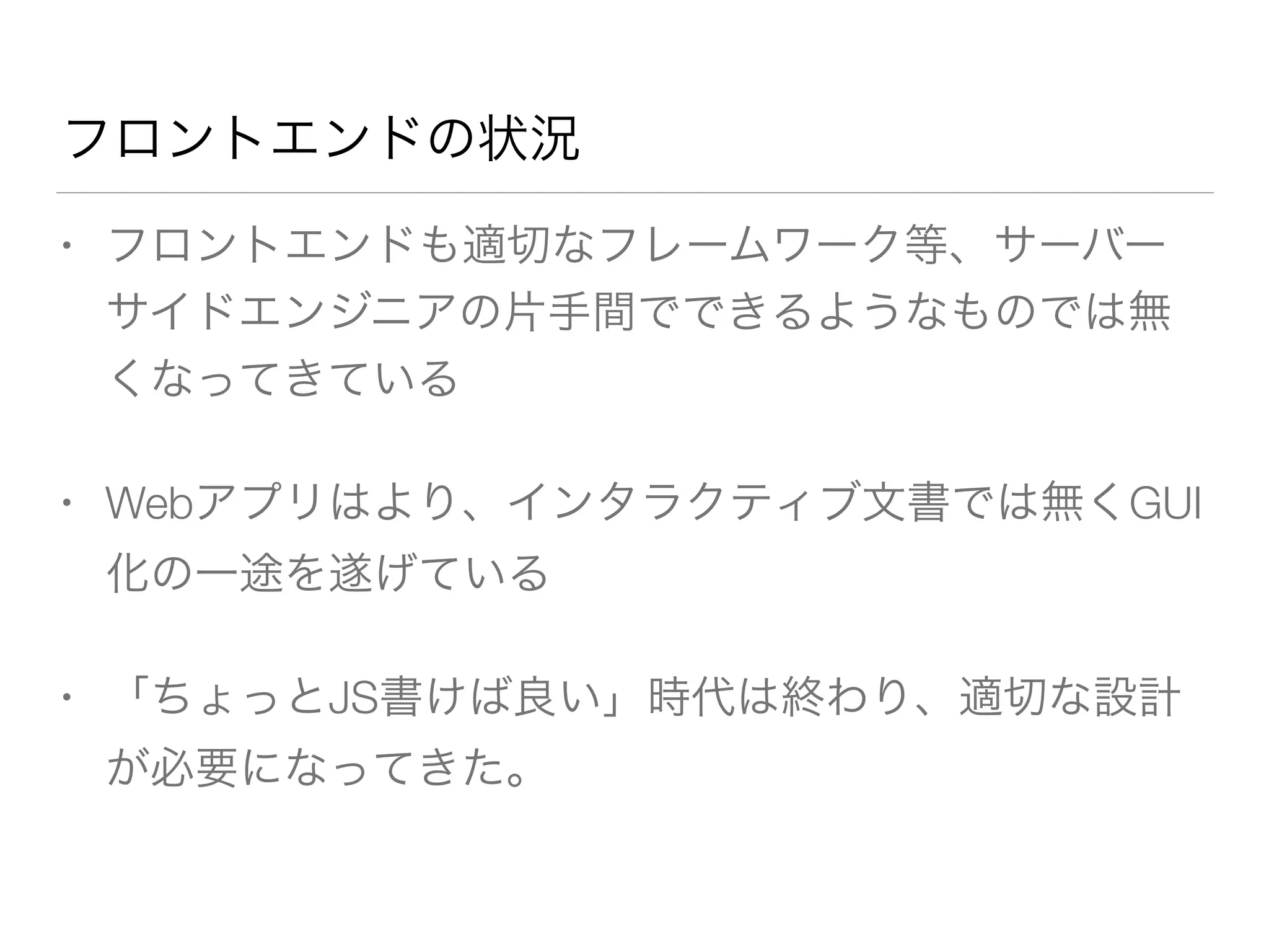 フロントエンドの状況 
• フロントエンドも適切なフレームワーク等、サーバー 
サイドエンジニアの片手間でできるようなものでは無 
くなってきている 
• Webアプリはより、インタラクティブ文書では無くGUI 
化の一途を遂げている 
• 「ちょっとJS書けば良い」時代は終わり、適切な設計 
が必要になってきた。 
 