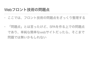Webフロント技術の問題点 
• ここでは、フロント技術の問題点をざっくり整理する 
• 「問題点」とは言ったけど、SPAを作る上での問題点 
であり、単純な簡単なwebサイトだったら、そこまで 
問題では無いかもしれない 
 