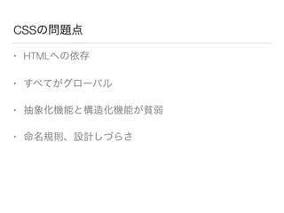 CSSの問題点 
• HTMLへの依存 
• すべてがグローバル 
• 抽象化機能と構造化機能が貧弱 
• 命名規則、設計しづらさ 
 