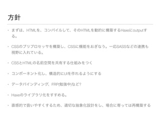 方針 
• まずは、HTMLを、コンパイルして、そのHTMLを動的に構築するHaxeにoutputす 
る。 
• CSSのプリプロセッサを構築し、CSSに機能をおぎなう。一応SASSなどの連携も 
視野に入れている。 
• CSSとHTMLの名前空間を共有する仕組みをつく 
• コンポーネント化し、構造的にUIを作れるようにする 
• データバインディング、FRP(勉強中)など? 
• Haxeのライブラリ化をすすめる。 
• 直感的で扱いやすくするため、適切な抽象化設計をし、場合に寄っては再構築する 
 