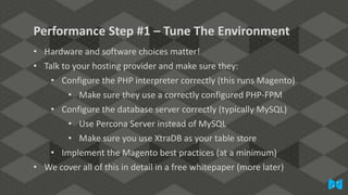 Performance Step #1 – Tune The Environment
• Hardware and software choices matter!
• Talk to your hosting provider and make sure they:
• Configure the PHP interpreter correctly (this runs Magento)
• Make sure they use a correctly configured PHP-FPM
• Configure the database server correctly (typically MySQL)
• Use Percona Server instead of MySQL
• Make sure you use XtraDB as your table store
• Implement the Magento best practices (at a minimum)
• We cover all of this in detail in a free whitepaper (more later)

 