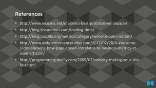 References
•
•
•
•

http://www.nexcess.net/magento-best-practices-whitepaper
http://blog.kissmetrics.com/loading-time/
http://blog.mozilla.org/metrics/category/website-optimization/
http://www.webperformancetoday.com/2012/02/28/4-awesomeslides-showing-how-page-speed-correlates-to-business-metrics-atwalmart-com/
• http://programming.oreilly.com/2009/07/velocity-making-your-sitefast.html

 