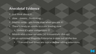 Anecdotal Evidence
•
•
•
•

Just think about it...
slow….means….frustrating….
Metrics aside - you know slow when you see it!
There’s rarely an upside to a site loading slow

• Unless it’s your competitors 
• Mobile adds a new variable (3G is essentially dial-up)
• An un-optimized Magento Enterprise is slow out-of-the-box
• ~3 second load times are typical before adding extensions

 