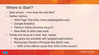 Where to Start?
• Start simple – how does the site feel?
• Gather metrics
• Web Page Test (http://www.webpagetest.org/)
• Google Analytics
• Yahoo’s Yslow (browser plug-in)
• New Relic & other paid tools
• Tackle one issue at a time, test, repeat
• Big gains are possible with targeted optimization
• Remember Pareto’s Principal (the 80/20 rule)
-- “80% of the effects come from 20% of the causes”
 