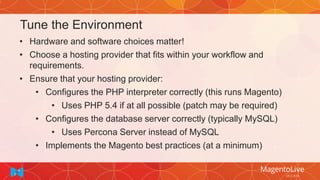 Tune the Environment
• Hardware and software choices matter!
• Choose a hosting provider that fits within your workflow and
requirements.
• Ensure that your hosting provider:
• Configures the PHP interpreter correctly (this runs Magento)
• Uses PHP 5.4 if at all possible (patch may be required)
• Configures the database server correctly (typically MySQL)
• Uses Percona Server instead of MySQL
• Implements the Magento best practices (at a minimum)
 