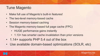 Tune Magento
• Make full use of Magento’s built-in features!
• The two-level memory-based cache
• Session memory-based caching
• The Magento memory-based full page cache (FPC)
• HUGE performance gains instantly
• 1.13+ has smarter cache invalidation than prior versions
• 1.14+ supports PHP 5.4 out of the box
• Use available domain-based optimizations (SOLR, etc)
 