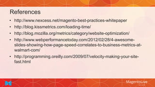 References
• http://www.nexcess.net/magento-best-practices-whitepaper
• http://blog.kissmetrics.com/loading-time/
• http://blog.mozilla.org/metrics/category/website-optimization/
• http://www.webperformancetoday.com/2012/02/28/4-awesome-
slides-showing-how-page-speed-correlates-to-business-metrics-at-
walmart-com/
• http://programming.oreilly.com/2009/07/velocity-making-your-site-
fast.html
 