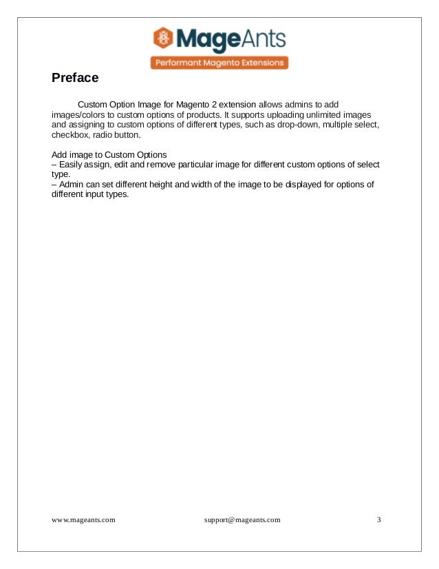 Preface
Custom Option Image for Magento 2 extension allows admins to add
images/colors to custom options of products. It supports uploading unlimited images
and assigning to custom options of different types, such as drop-down, multiple select,
checkbox, radio button.
Add image to Custom Options
– Easily assign, edit and remove particular image for different custom options of select
type.
– Admin can set different height and width of the image to be displayed for options of
different input types.
www.mageants.com support@mageants.com 3
 