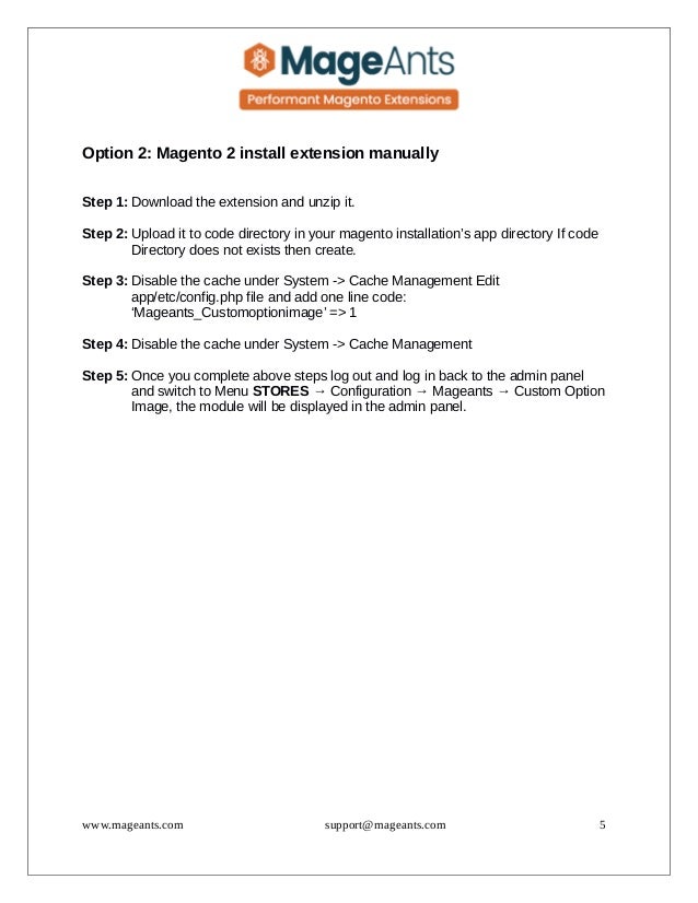 Option 2: Magento 2 install extension manually
Step 1: Download the extension and unzip it.
Step 2: Upload it to code directory in your magento installation’s app directory If code
Directory does not exists then create.
Step 3: Disable the cache under System -> Cache Management Edit
app/etc/config.php file and add one line code:
‘Mageants_Customoptionimage’ => 1
Step 4: Disable the cache under System -> Cache Management
Step 5: Once you complete above steps log out and log in back to the admin panel
and switch to Menu STORES → Configuration → Mageants → Custom Option
Image, the module will be displayed in the admin panel.
www.mageants.com support@mageants.com 5
 