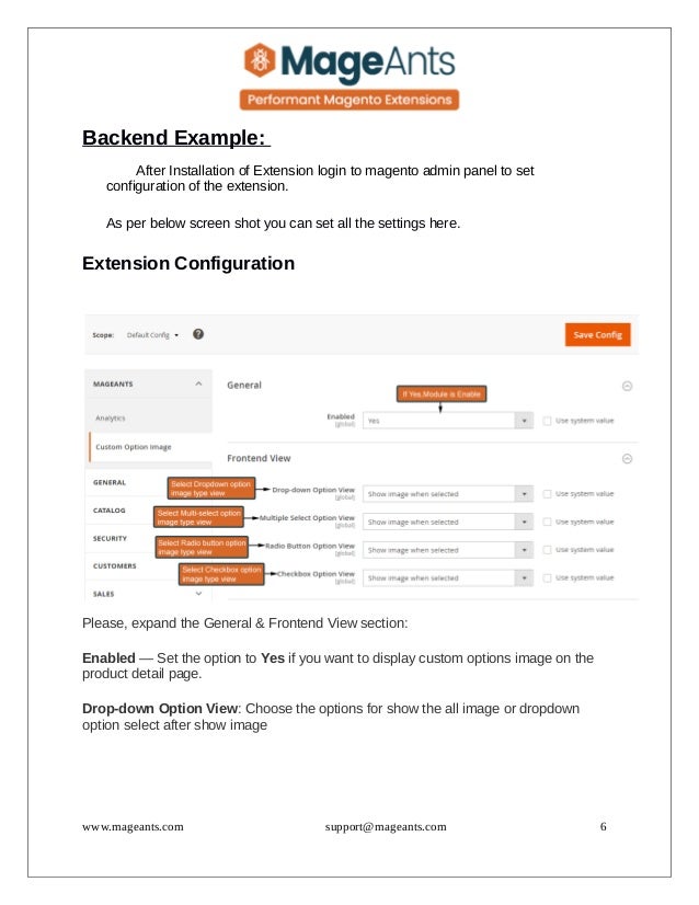 Backend Example:
After Installation of Extension login to magento admin panel to set
configuration of the extension.
As per below screen shot you can set all the settings here.
Extension Configuration
Please, expand the General & Frontend View section:
Enabled — Set the option to Yes if you want to display custom options image on the
product detail page.
Drop-down Option View: Choose the options for show the all image or dropdown
option select after show image
www.mageants.com support@mageants.com 6
 