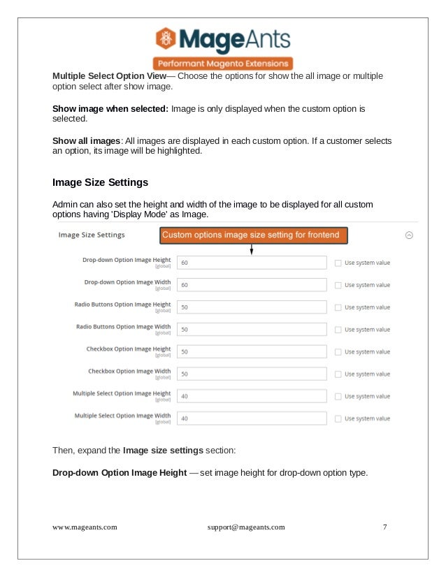 Multiple Select Option View— Choose the options for show the all image or multiple
option select after show image.
Show image when selected: Image is only displayed when the custom option is
selected.
Show all images: All images are displayed in each custom option. If a customer selects
an option, its image will be highlighted.
Image Size Settings
Admin can also set the height and width of the image to be displayed for all custom
options having 'Display Mode' as Image.
Then, expand the Image size settings section:
Drop-down Option Image Height — set image height for drop-down option type.
www.mageants.com support@mageants.com 7
 