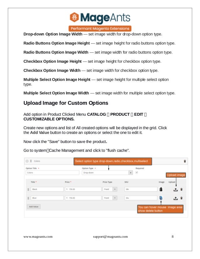 Drop-down Option Image Width — set image width for drop-down option type.
Radio Buttons Option Image Height — set image height for radio buttons option type.
Radio Buttons Option Image Width — set image width for radio buttons option type.
Checkbox Option Image Height — set image height for checkbox option type.
Checkbox Option Image Width — set image width for checkbox option type.
Multiple Select Option Image Height — set image height for multiple select option
type.
Multiple Select Option Image Width — set image width for multiple select option type.
Upload Image for Custom Options
Add option in Product Clicked Menu CATALOG  PRODUCT  EDIT 
CUSTOMIZABLE OPTIONS.
Create new options and list of All created options will be displayed in the grid. Click
the Add Value button to create an options or select the one to edit it.
Now click the "Save" button to save the product.
Go to systemCache Management and click to "flush cache".
www.mageants.com support@mageants.com 8
 