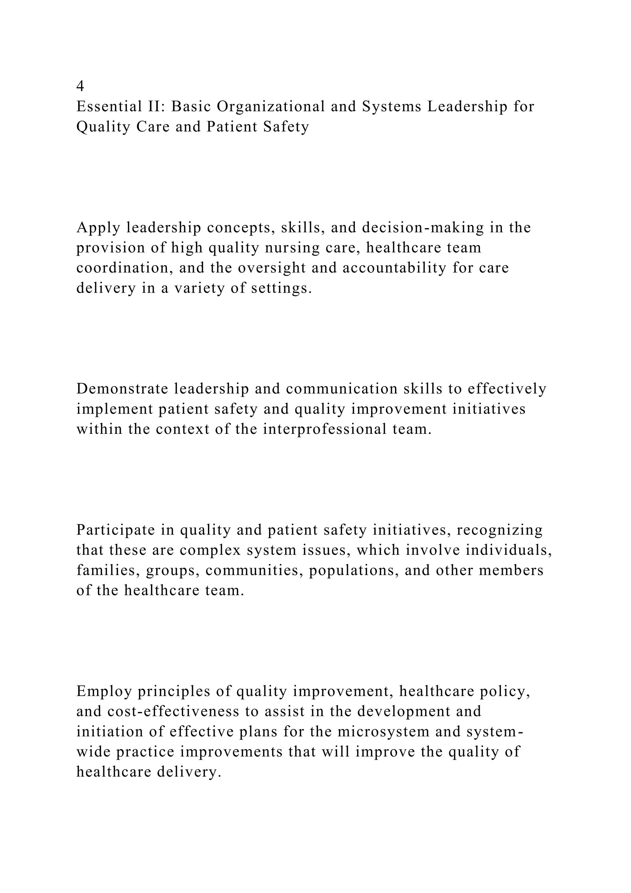 4
Essential II: Basic Organizational and Systems Leadership for
Quality Care and Patient Safety
Apply leadership concepts, skills, and decision-making in the
provision of high quality nursing care, healthcare team
coordination, and the oversight and accountability for care
delivery in a variety of settings.
Demonstrate leadership and communication skills to effectively
implement patient safety and quality improvement initiatives
within the context of the interprofessional team.
Participate in quality and patient safety initiatives, recognizing
that these are complex system issues, which involve individuals,
families, groups, communities, populations, and other members
of the healthcare team.
Employ principles of quality improvement, healthcare policy,
and cost-effectiveness to assist in the development and
initiation of effective plans for the microsystem and system-
wide practice improvements that will improve the quality of
healthcare delivery.
 