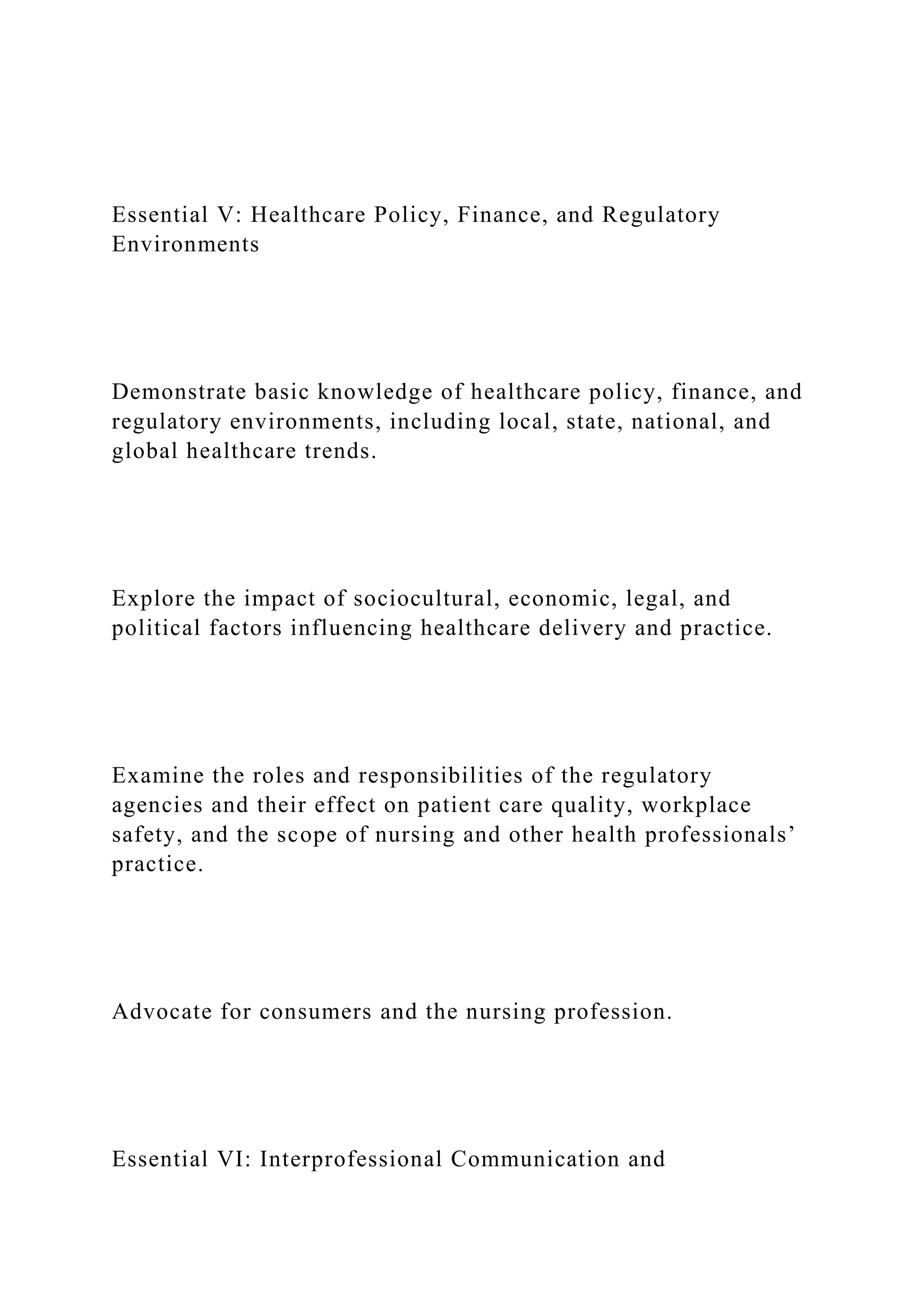 Essential V: Healthcare Policy, Finance, and Regulatory
Environments
Demonstrate basic knowledge of healthcare policy, finance, and
regulatory environments, including local, state, national, and
global healthcare trends.
Explore the impact of sociocultural, economic, legal, and
political factors influencing healthcare delivery and practice.
Examine the roles and responsibilities of the regulatory
agencies and their effect on patient care quality, workplace
safety, and the scope of nursing and other health professionals’
practice.
Advocate for consumers and the nursing profession.
Essential VI: Interprofessional Communication and
 