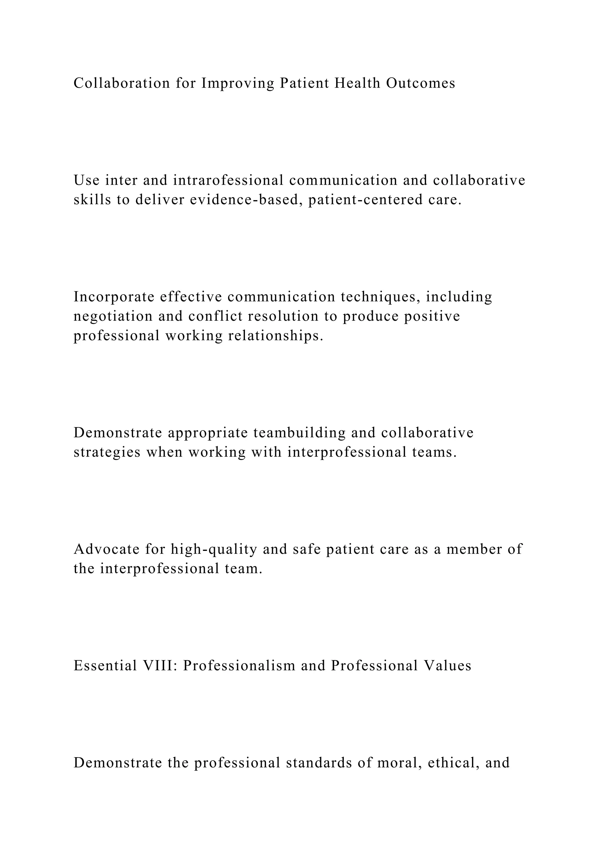 Collaboration for Improving Patient Health Outcomes
Use inter and intrarofessional communication and collaborative
skills to deliver evidence-based, patient-centered care.
Incorporate effective communication techniques, including
negotiation and conflict resolution to produce positive
professional working relationships.
Demonstrate appropriate teambuilding and collaborative
strategies when working with interprofessional teams.
Advocate for high-quality and safe patient care as a member of
the interprofessional team.
Essential VIII: Professionalism and Professional Values
Demonstrate the professional standards of moral, ethical, and
 