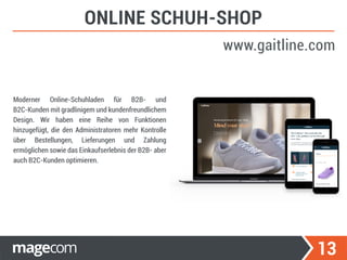 13
ONLINE SCHUH-SHOP
www.gaitline.com
Moderner Online-Schuhladen für B2B- und
B2C-Kunden mit gradlinigem und kundenfreundlichem
Design. Wir haben eine Reihe von Funktionen
hinzugefügt, die den Administratoren mehr Kontrolle
über Bestellungen, Lieferungen und Zahlung
ermöglichen sowie das Einkaufserlebnis der B2B- aber
auch B2C-Kunden optimieren.
 