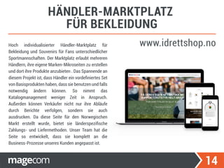 14
HÄNDLER-MARKTPLATZ
FÜR BEKLEIDUNG
www.idrettshop.noHoch individualisierter Händler-Marktplatz für
Bekleidung und Souvenirs für Fans unterschiedlicher
Sportmannschaften. Der Marktplatz erlaubt mehreren
Händlern, ihre eigene Marken-Mikroseiten zu erstellen
und dort ihre Produkte anzubieten . Das Spannende an
diesem Projekt ist, dass Händler ein vordeﬁniertes Set
von Basisprodukten haben, dass sie benutzen und falls
notwendig ändern können. So nimmt das
Katalogmanagement weniger Zeit in Anspruch.
Außerden können Verkäufer nicht nur ihre Abläufe
durch Berichte verfolgen, sondern sie auch
ausdrucken. Da diese Seite für den Norwegischen
Markt erstellt wurde, bietet sie länderspeziﬁsche
Zahlungs- und Liefermethoden. Unser Team hat die
Seite so entwickelt, dass sie komplett an die
Business-Prozesse unseres Kunden angepasst ist.
 