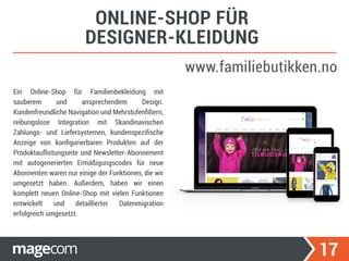 17
ONLINE-SHOP FÜR
DESIGNER-KLEIDUNG
www.familiebutikken.no
Ein Online-Shop für Familienbekleidung mit
sauberem und ansprechendem Design.
Kundenfreundliche Navigation und Mehrstufenﬁltern,
reibungslose Integration mit Skandinavischen
Zahlungs- und Liefersystemen, kundenspeziﬁsche
Anzeige von konﬁgurierbaren Produkten auf der
Produktauflistungseite und Newsletter-Abonnement
mit autogenerierten Ermäßigungscodes für neue
Abonnenten waren nur einige der Funktionen, die wir
umgesetzt haben. Außerdem, haben wir einen
komplett neuen Online-Shop mit vielen Funktionen
entwickelt und detaillierter Datenmigration
erfolgreich umgesetzt.
 