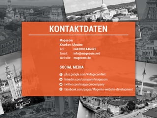 KONTAKTDATEN
plus.google.com/+MagecomNet
linkedin.com/company/magecom
twitter.com/magecomcompany
facebook.com/pages/Magento-website-development
Tel.: +442081446420
Email: info@magecom.net
Website: magecom.de
SOCIAL MEDIA
Magecom
 