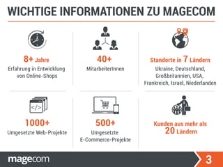 3
WICHTIGE INFORMATIONEN ZU MAGECOM
Erfahrung in Entwicklung
von Online-Shops
Umgesetzte
E-Commerce-Projekte
500+
Umgesetzte Web-Projekte
1000+
8+ Jahre
MitarbeiterInnen
40+
Ukraine, Deutschland,
Großbritannien, USA,
Frankreich, Israel, Niederlanden
Standorte in 7 Ländern
Kunden aus mehr als
20 Ländern
 