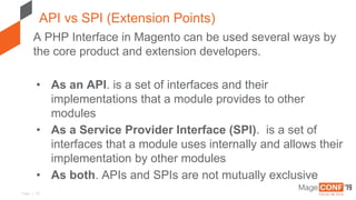 Page | 10
API vs SPI (Extension Points)
A PHP Interface in Magento can be used several ways by
the core product and extension developers.
• As an API. is a set of interfaces and their
implementations that a module provides to other
modules
• As a Service Provider Interface (SPI). is a set of
interfaces that a module uses internally and allows their
implementation by other modules
• As both. APIs and SPIs are not mutually exclusive
 
