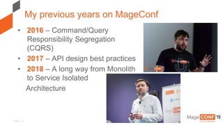 Page | 2
• 2016 – Command/Query
Responsibility Segregation
(CQRS)
• 2017 – API design best practices
• 2018 – A long way from Monolith
to Service Isolated
Architecture
My previous years on MageConf
 