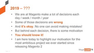 Page | 3
2019 – ???
• We are at Magento make a lot of decisions each
day / week / month / year
• Some of those decisions are wrong
• And it’s okay. No one can avoid making mistakes!
• But behind each decision, there is some motivation
• You should know it!
• I am here today to highlight our motivation for the
most ambitious project we ever started since
releasing Magento 2
 